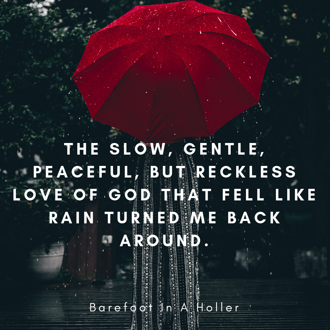 The slow, gentle, peaceful, but reckless love of God that fell like rain turned me back around. (1)
